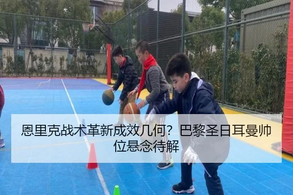 恩里克战术革新成效几何？巴黎圣日耳曼帅位悬念待解