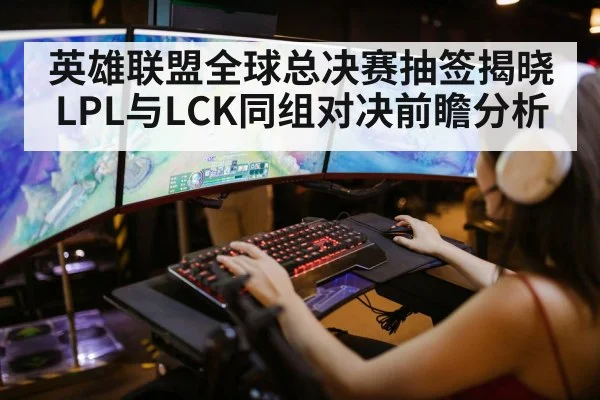 英雄联盟全球总决赛抽签揭晓 LPL与LCK同组对决前瞻分析