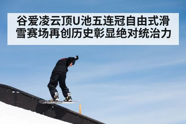 谷爱凌云顶U池五连冠自由式滑雪赛场再创历史彰显绝对统治力